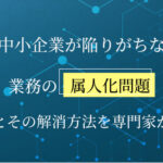 中小企業が陥りがちな業務の属人化問題｜原因とその解消方法を専門家が解説