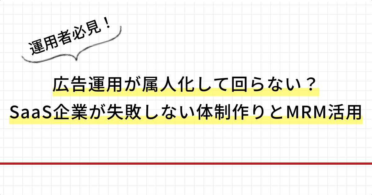 広告運用が属人化して回らない？SaaS企業が失敗しない体制作りとMRM活用